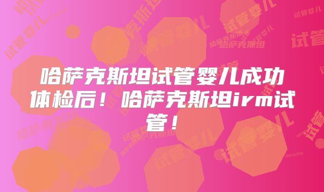 哈萨克斯坦试管婴儿成功体检后！哈萨克斯坦irm试管！
