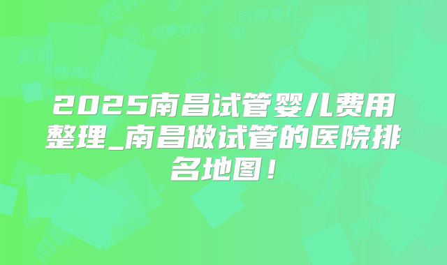 2025南昌试管婴儿费用整理_南昌做试管的医院排名地图!