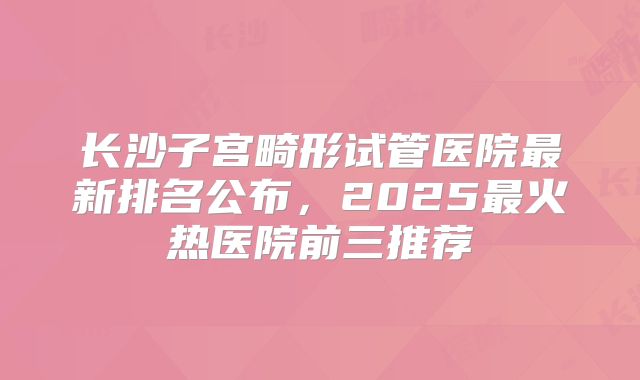 长沙子宫畸形试管医院最新排名公布，2025最火热医院前三推荐