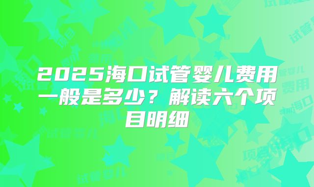 2025海口试管婴儿费用一般是多少？解读六个项目明细
