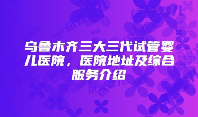 乌鲁木齐三大三代试管婴儿医院，医院地址及综合服务介绍