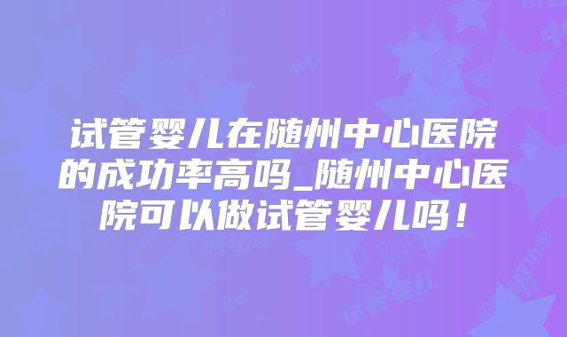 试管婴儿在随州中心医院的成功率高吗_随州中心医院可以做试管婴儿吗！