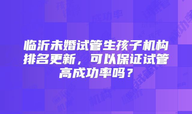 临沂未婚试管生孩子机构排名更新，可以保证试管高成功率吗？