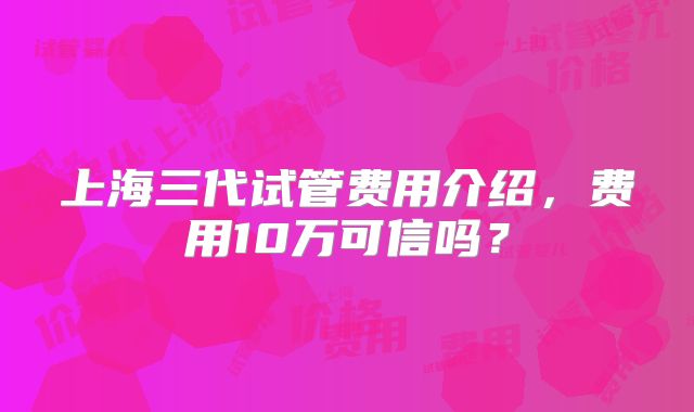 上海三代试管费用介绍，费用10万可信吗？