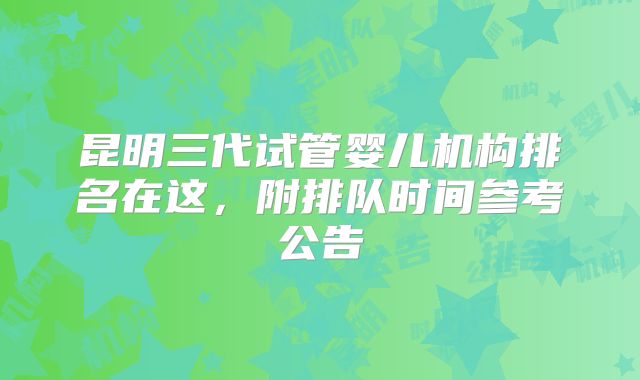 昆明三代试管婴儿机构排名在这,附排队时间参考公告