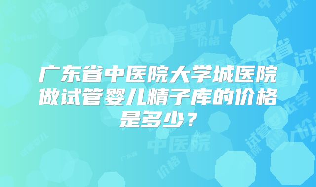 广东省中医院大学城医院做试管婴儿精子库的价格是多少？