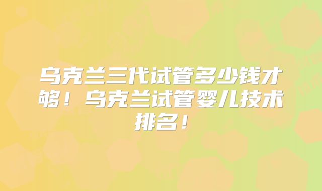 乌克兰三代试管多少钱才够！乌克兰试管婴儿技术排名！