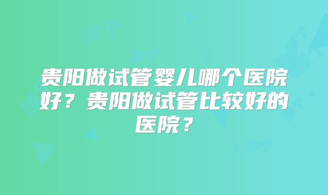 贵阳做试管婴儿哪个医院好?贵阳做试管比较好的医院?