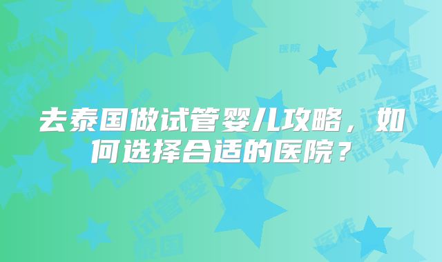 去泰国做试管婴儿攻略，如何选择合适的医院？