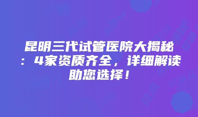 昆明三代试管医院大揭秘：4家资质齐全，详细解读助您选择！