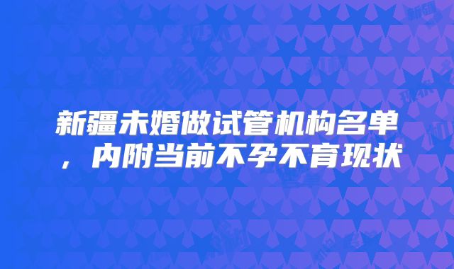 新疆未婚做试管机构名单，内附当前不孕不育现状
