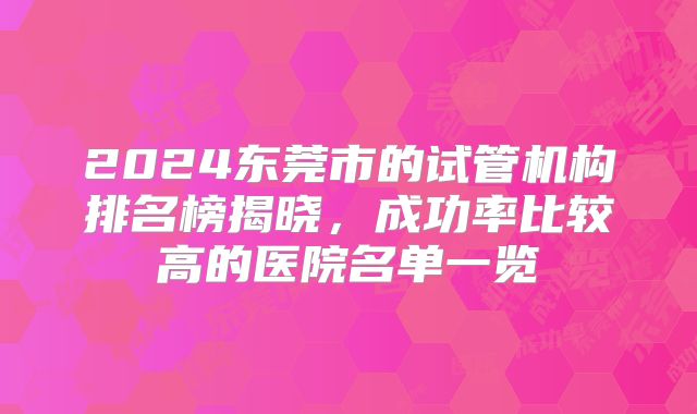 2024东莞市的试管机构排名榜揭晓，成功率比较高的医院名单一览