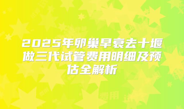 2025年卵巢早衰去十堰做三代试管费用明细及预估全解析