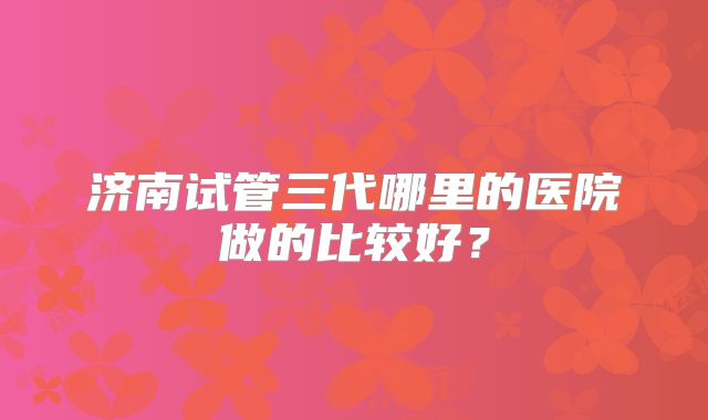济南试管三代哪里的医院做的比较好？