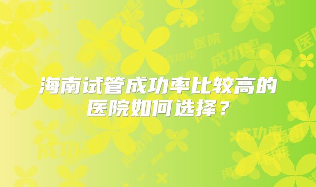 海南试管成功率比较高的医院如何选择？