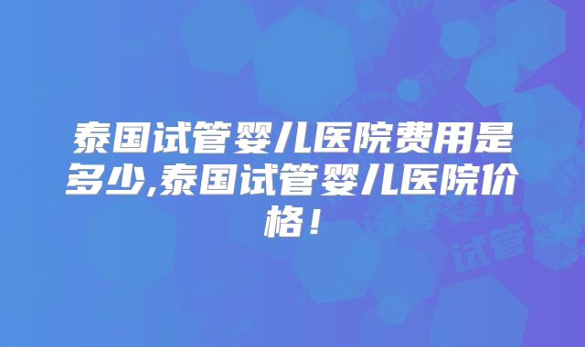 泰国试管婴儿医院费用是多少,泰国试管婴儿医院价格!