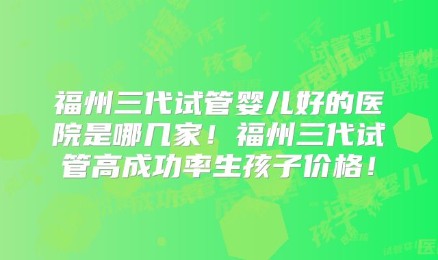 福州三代试管婴儿好的医院是哪几家！福州三代试管高成功率生孩子价格！
