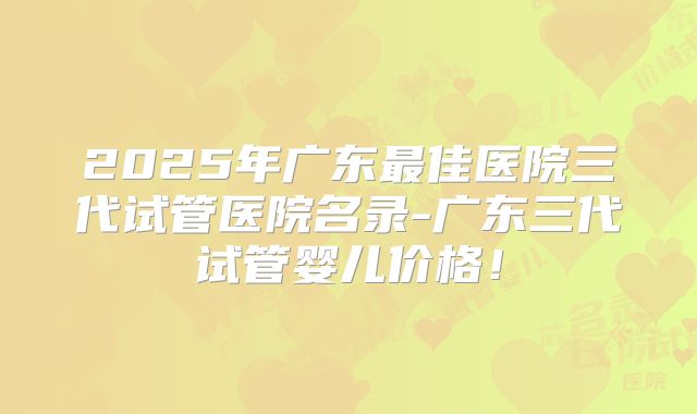 2025年广东最佳医院三代试管医院名录-广东三代试管婴儿价格！