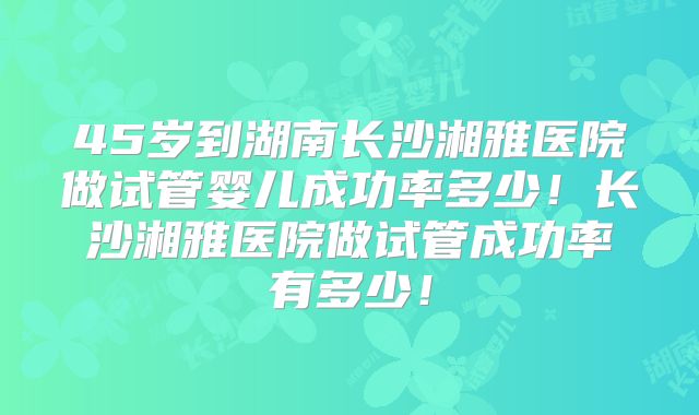 45岁到湖南长沙湘雅医院做试管婴儿成功率多少！长沙湘雅医院做试管成功率有多少！