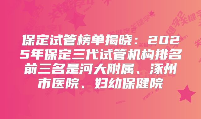 保定试管榜单揭晓：2025年保定三代试管机构排名前三名是河大附属、涿州市医院、妇幼保健院