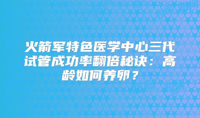 火箭军特色医学中心三代试管成功率翻倍秘诀：高龄如何养卵？