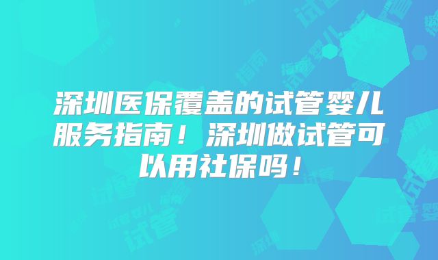 深圳医保覆盖的试管婴儿服务指南！深圳做试管可以用社保吗！