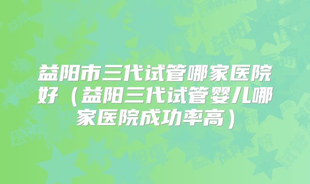 益阳市三代试管哪家医院好（益阳三代试管婴儿哪家医院成功率高）
