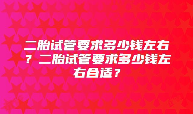 二胎试管要求多少钱左右?二胎试管要求多少钱左右合适?
