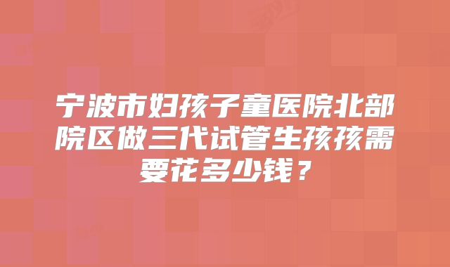 宁波市妇孩子童医院北部院区做三代试管生孩孩需要花多少钱?