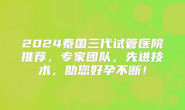 2024泰国三代试管医院推荐，专家团队，先进技术，助您好孕不断！
