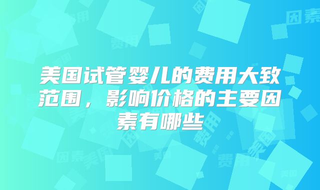 美国试管婴儿的费用大致范围,影响价格的主要因素有哪些