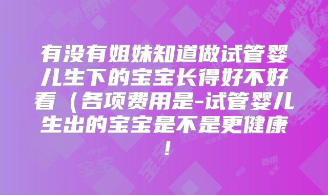 有没有姐妹知道做试管婴儿生下的宝宝长得好不好看（各项费用是-试管婴儿生出的宝宝是不是更健康！