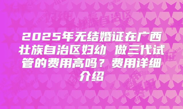 2025年无结婚证在广西壮族自治区妇幼 做三代试管的费用高吗?费用详细介绍
