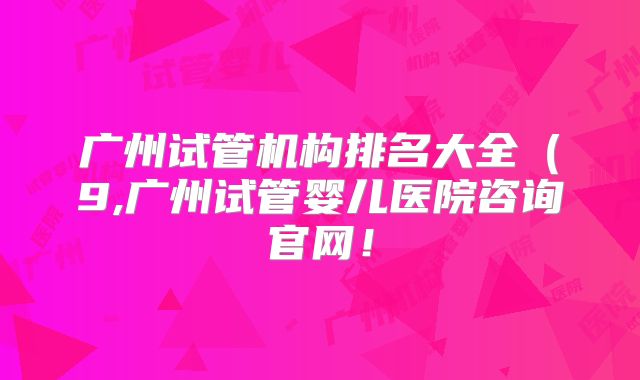 广州试管机构排名大全（9,广州试管婴儿医院咨询官网！