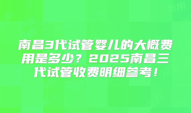 南昌3代试管婴儿的大概费用是多少？2025南昌三代试管收费明细参考！