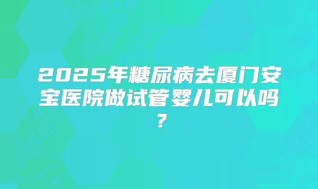 2025年糖尿病去厦门安宝医院做试管婴儿可以吗?