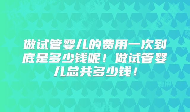 做试管婴儿的费用一次到底是多少钱呢!做试管婴儿总共多少钱!