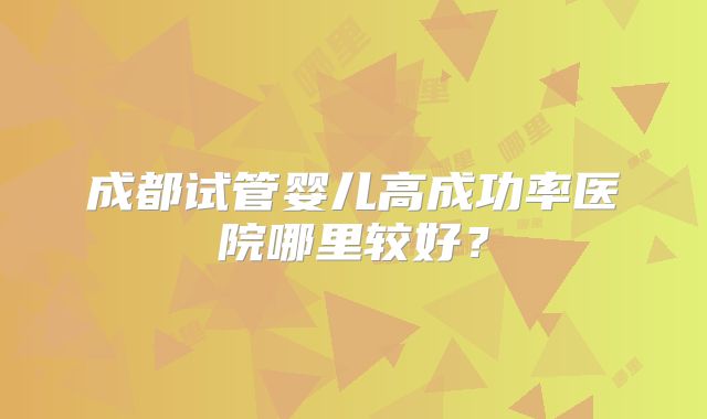 成都试管婴儿高成功率医院哪里较好?
