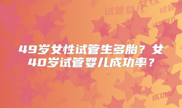 49岁女性试管生多胎？女40岁试管婴儿成功率？