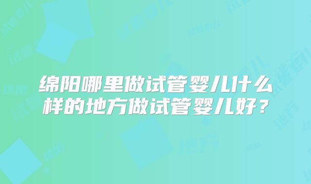 绵阳哪里做试管婴儿什么样的地方做试管婴儿好？