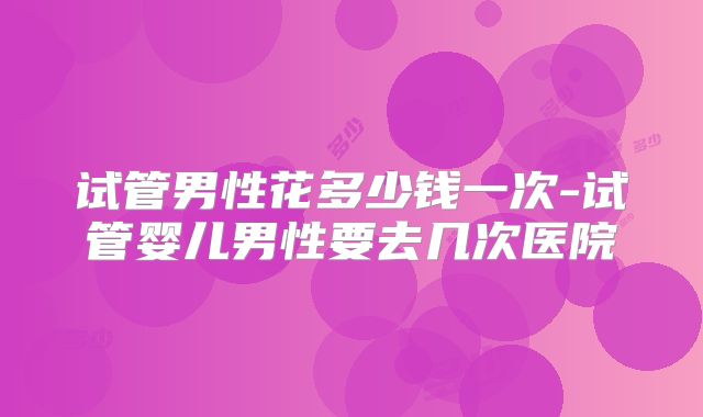 试管男性花多少钱一次-试管婴儿男性要去几次医院