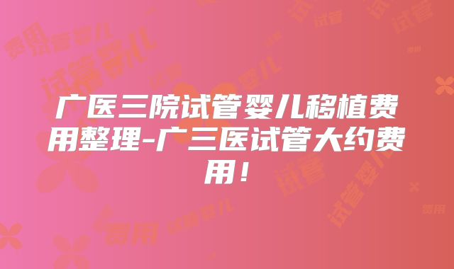 广医三院试管婴儿移植费用整理-广三医试管大约费用！