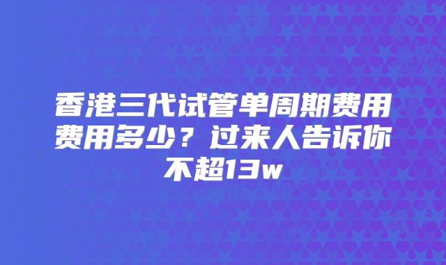 香港三代试管单周期费用费用多少?过来人告诉你不超13w