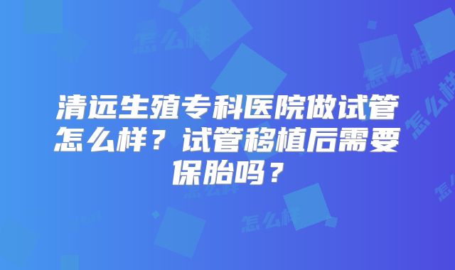 清远生殖专科医院做试管怎么样?试管移植后需要保胎吗?