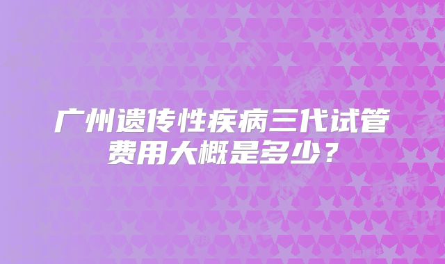 广州遗传性疾病三代试管费用大概是多少?