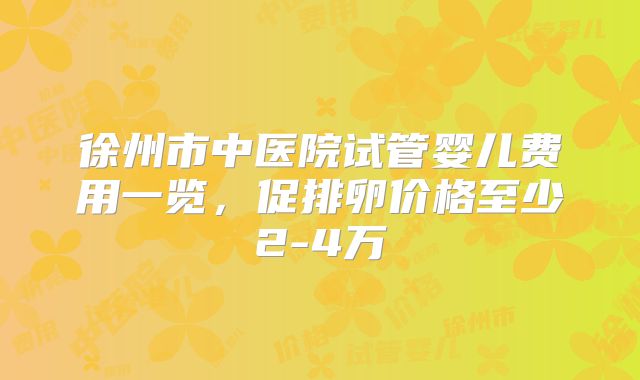 徐州市中医院试管婴儿费用一览，促排卵价格至少2-4万
