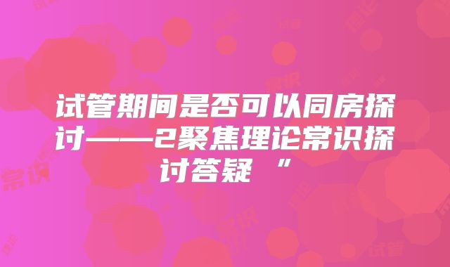 试管期间是否可以同房探讨——2聚焦理论常识探讨答疑 ”
