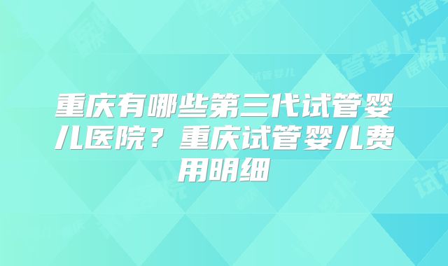 重庆有哪些第三代试管婴儿医院？重庆试管婴儿费用明细