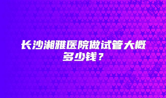 长沙湘雅医院做试管大概多少钱?