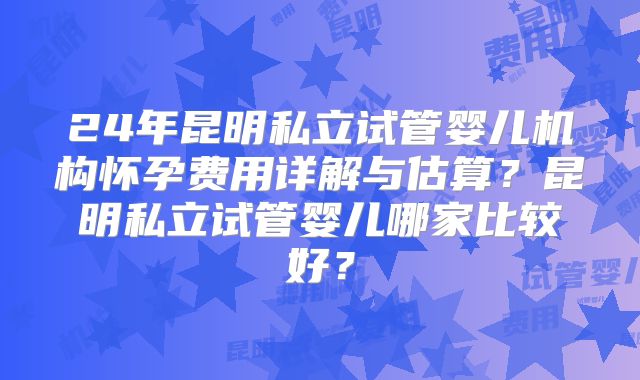 24年昆明私立试管婴儿机构怀孕费用详解与估算？昆明私立试管婴儿哪家比较好？